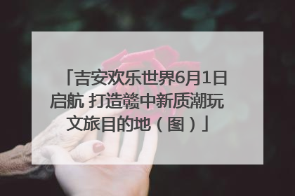 吉安欢乐世界6月1日启航 打造赣中新质潮玩文旅目的地（图）