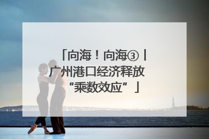 向海！向海③丨广州港口经济释放“乘数效应”
