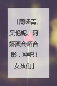 周扬青、吴艳妮、阿娇聚会晒合影：冲吧！女孩们