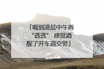 喝到凌晨中午再“透透” 感觉酒醒了开车遇交警