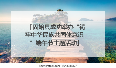 固始县成功举办“铸牢中华民族共同体意识”端午节主题活动
