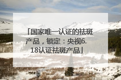 国家唯一认证的祛斑产品，锁定：央视6.18认证祛斑产品
