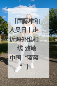 国际维和人员日丨走近海外维和一线 致敬中国“蓝盔”