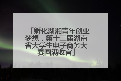 孵化湖湘青年创业梦想，第十二届湖南省大学生电子商务大赛圆满收官