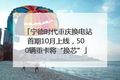 宁德时代重庆换电站首期10月上线，500辆重卡将“换芯”
