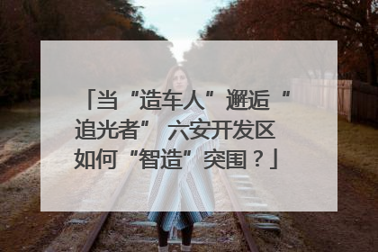 当“造车人”邂逅“追光者” 六安开发区如何“智造”突围？