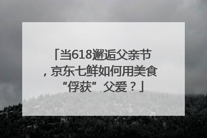 当618邂逅父亲节，京东七鲜如何用美食“俘获”父爱？