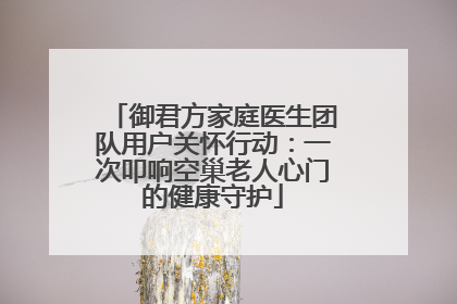 御君方家庭医生团队用户关怀行动：一次叩响空巢老人心门的健康守护