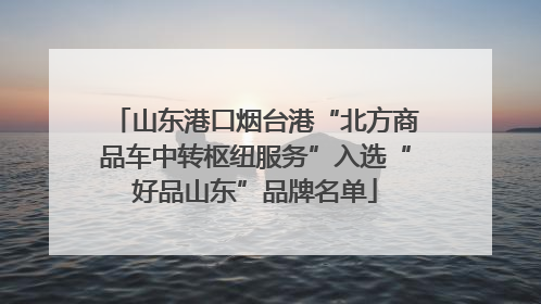 山东港口烟台港“北方商品车中转枢纽服务”入选“好品山东”品牌名单