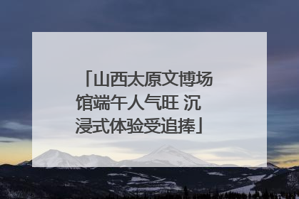 山西太原文博场馆端午人气旺 沉浸式体验受追捧