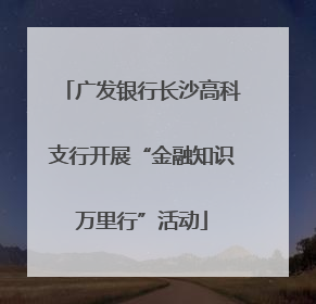 广发银行长沙高科支行开展“金融知识万里行”活动