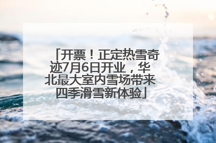 开票！正定热雪奇迹7月6日开业，华北最大室内雪场带来四季滑雪新体验