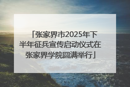 张家界市2025年下半年征兵宣传启动仪式在张家界学院圆满举行