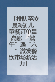 排队至凌晨3点 儿童餐订单量高涨 “端午”遇“六一”激发餐饮市场新活力