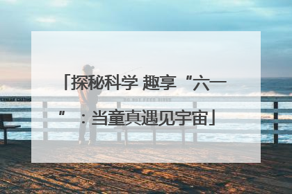 探秘科学 趣享“六一”：当童真遇见宇宙