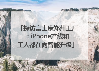 探访富士康郑州工厂：iPhone产线和工人都在向智能升级