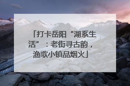 打卡岳阳“湖系生活”：老街寻古韵，渔歌小镇品烟火