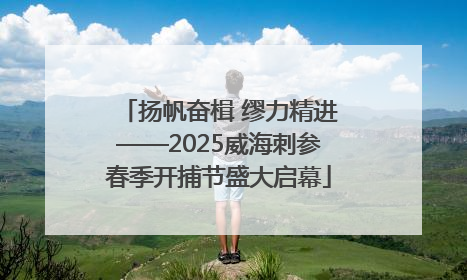 扬帆奋楫 缪力精进——2025威海刺参春季开捕节盛大启幕