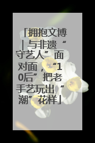 拥抱文博｜与非遗“守艺人”面对面，“10后”把老手艺玩出“潮”花样