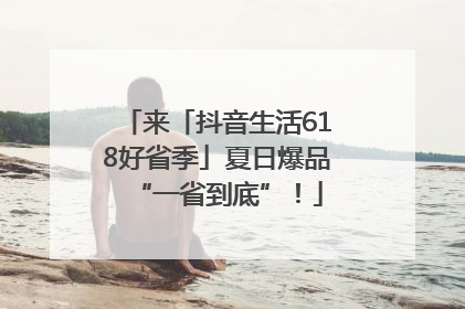 来「抖音生活618好省季」夏日爆品“一省到底”！