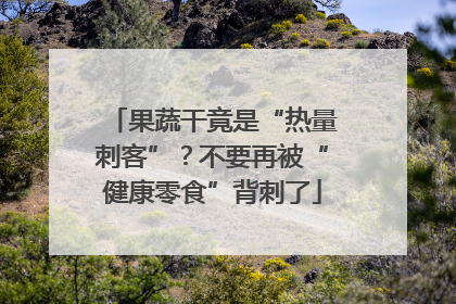 果蔬干竟是“热量刺客”？不要再被“健康零食”背刺了