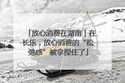 放心消费在湖南｜在长乐，放心消费的“松弛感”被拿捏住了