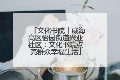 文化书院丨威海高区怡园街道兴业社区：文化书院点亮群众幸福生活