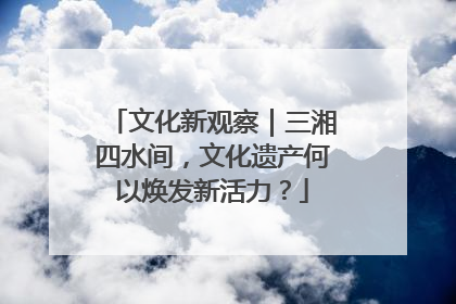 文化新观察｜三湘四水间，文化遗产何以焕发新活力？