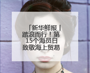 新华鲜报丨踏浪而行！第15个海员日致敬海上贸易“守护人”