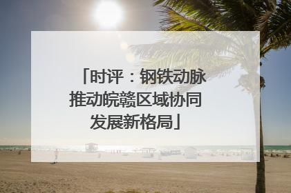 时评：钢铁动脉推动皖赣区域协同发展新格局