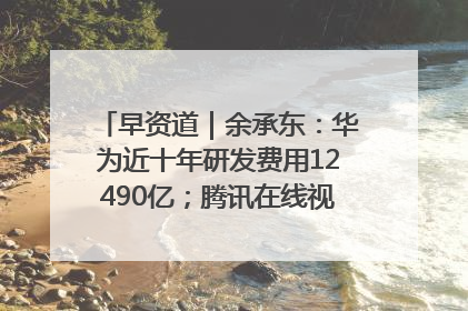 早资道｜余承东：华为近十年研发费用12490亿；腾讯在线视频重大组织调整