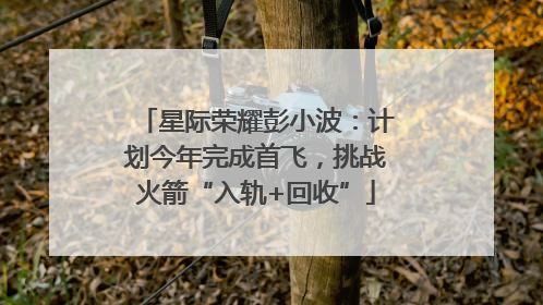 星际荣耀彭小波：计划今年完成首飞，挑战火箭“入轨+回收”
