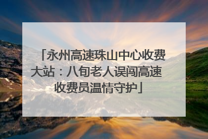 永州高速珠山中心收费大站：八旬老人误闯高速 收费员温情守护