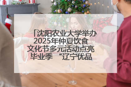 沈阳农业大学举办2025年仲夏饮食文化节多元活动点亮毕业季 “辽宁优品”进校园首站启动