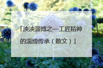 泱泱淄博之—工匠精神的淄博传承（散文）