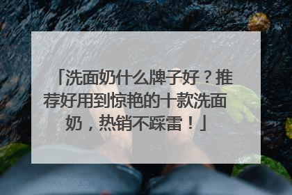 洗面奶什么牌子好？推荐好用到惊艳的十款洗面奶，热销不踩雷！