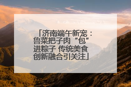 济南端午新宠：鲁菜把子肉“包”进粽子 传统美食创新融合引关注