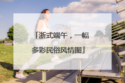 浙式端午，一幅多彩民俗风情图