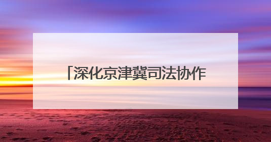 深化京津冀司法协作 融入协同发展大局