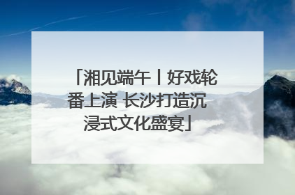 湘见端午丨好戏轮番上演 长沙打造沉浸式文化盛宴