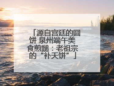 源自宫廷的圆饼 泉州端午美食煎䭔：老祖宗的“补天饼”