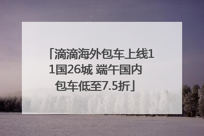 滴滴海外包车上线11国26城 端午国内包车低至7.5折