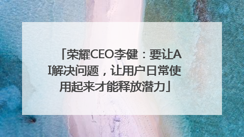 荣耀CEO李健：要让AI解决问题，让用户日常使用起来才能释放潜力