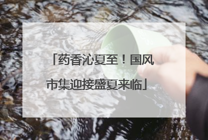 药香沁夏至！国风市集迎接盛夏来临