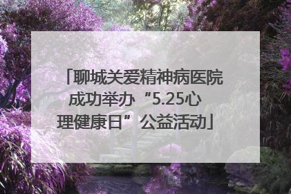 聊城关爱精神病医院成功举办“5.25心理健康日”公益活动