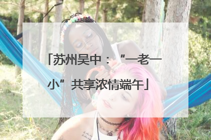 苏州吴中：“一老一小”共享浓情端午