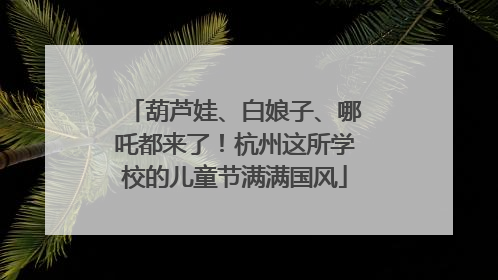 葫芦娃、白娘子、哪吒都来了！杭州这所学校的儿童节满满国风