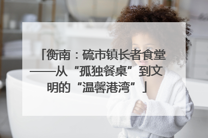 衡南：硫市镇长者食堂——从“孤独餐桌”到文明的“温馨港湾”