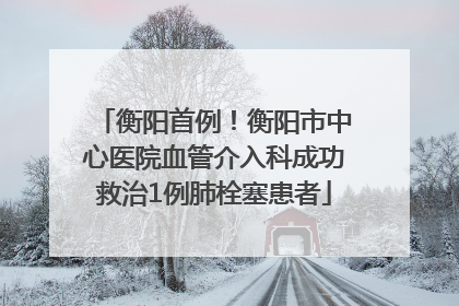 衡阳首例！衡阳市中心医院血管介入科成功救治1例肺栓塞患者