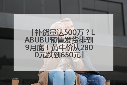 补货量达500万？LABUBU预售发货排到9月底！黄牛价从2800元跌到650元